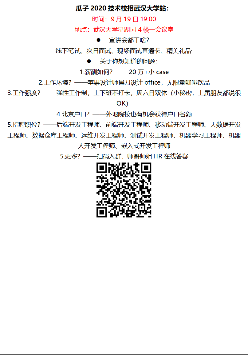 瓜子2020技术校招红足一1世足球网官方网站站：时间：9月19日19:00地点：红足一1世足球网官方网站星湖园4楼一会议室l 宣讲会都干啥？线下笔试、次日面试、现场面试直通卡、精美礼品·········l 关于你想知道的问题：1.薪酬如何？——20万+小case2.工作环境？——苹果设计师操刀设计office，无限量咖啡饮品3.工作强度？——弹性工作制，上下班不打卡，周六日双休（小秘密，上届朋友都说很OK）4.北京户口？——外地院校也有机会获得户口名额5.招聘职位？——后端开发工程师、前端开发工程师、移动端开发工程师、大数据开发工程师、数据仓库工程师、运维开发工程师、测试开发工程师、机器学习工程师、机器人开发工程师、嵌入式开发工程师5.更多？——扫码入群，师哥师姐HR在线答疑 